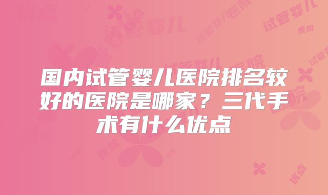 国内试管婴儿医院排名较好的医院是哪家？三代手术有什么优点