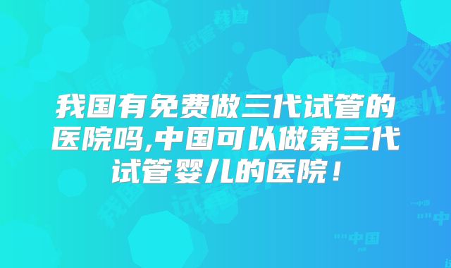 我国有免费做三代试管的医院吗,中国可以做第三代试管婴儿的医院！