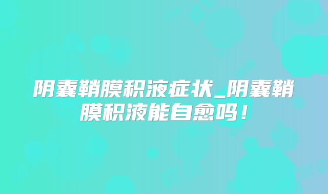阴囊鞘膜积液症状_阴囊鞘膜积液能自愈吗！