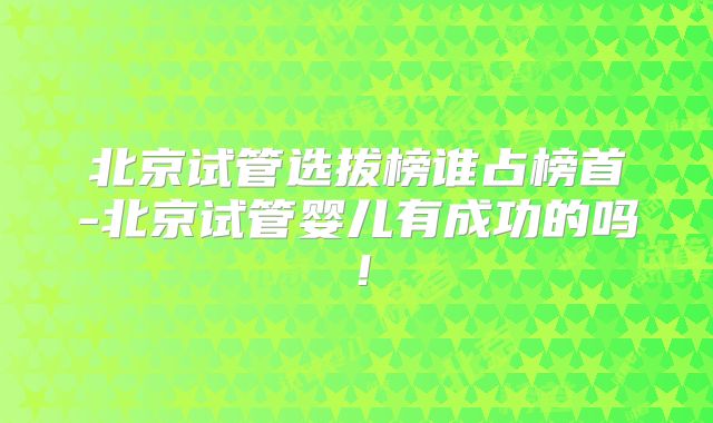 北京试管选拔榜谁占榜首-北京试管婴儿有成功的吗！