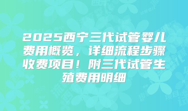 2025西宁三代试管婴儿费用概览，详细流程步骤收费项目！附三代试管生殖费用明细