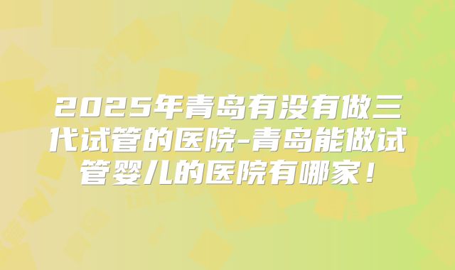 2025年青岛有没有做三代试管的医院-青岛能做试管婴儿的医院有哪家!