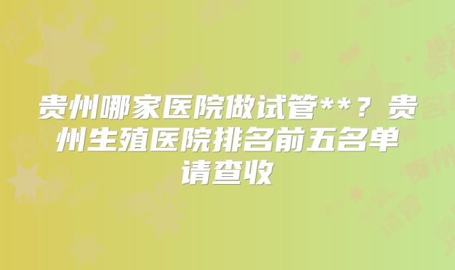 贵州哪家医院做试管**？贵州生殖医院排名前五名单请查收