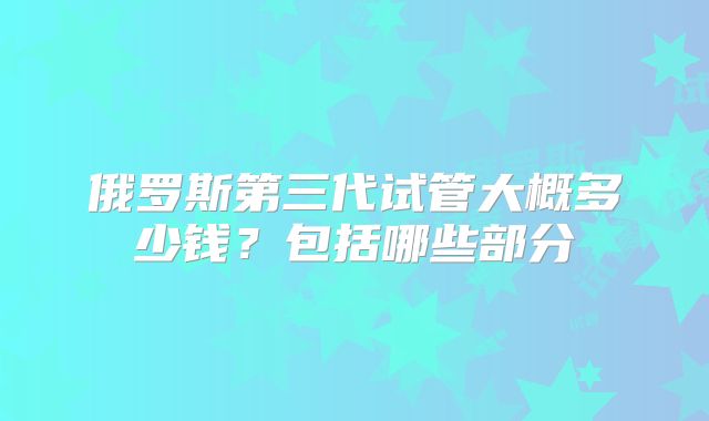 俄罗斯第三代试管大概多少钱？包括哪些部分