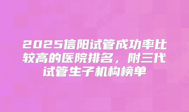 2025信阳试管成功率比较高的医院排名,附三代试管生子机构榜单