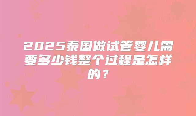 2025泰国做试管婴儿需要多少钱整个过程是怎样的?