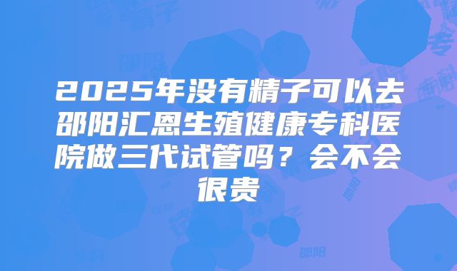 2025年没有精子可以去邵阳汇恩生殖健康专科医院做三代试管吗?会不会很贵