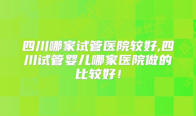 四川哪家试管医院较好,四川试管婴儿哪家医院做的比较好!
