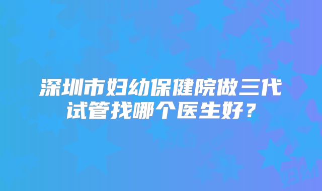 深圳市妇幼保健院做三代试管找哪个医生好?