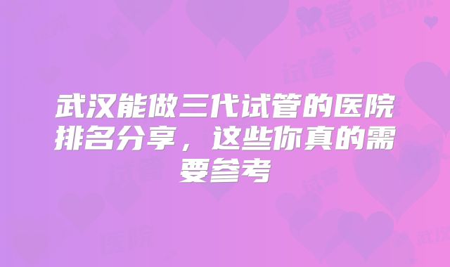 武汉能做三代试管的医院排名分享,这些你真的需要参考