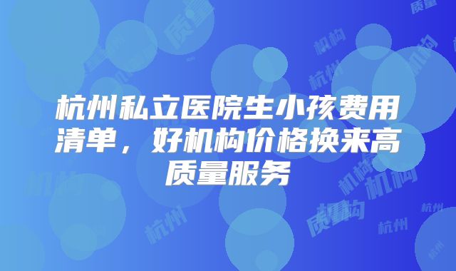 杭州私立医院生小孩费用清单，好机构价格换来高质量服务