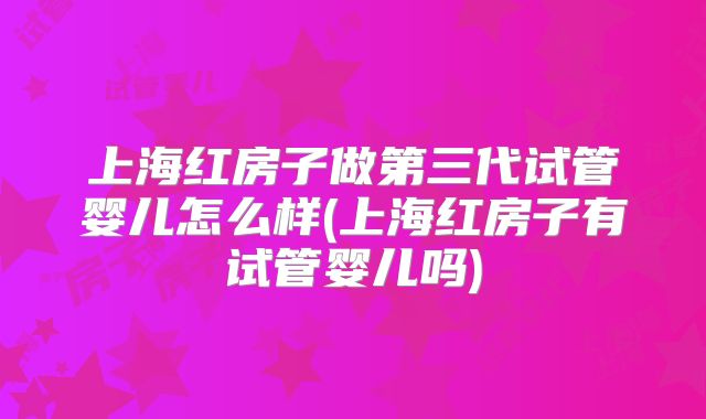 上海红房子做第三代试管婴儿怎么样(上海红房子有试管婴儿吗)