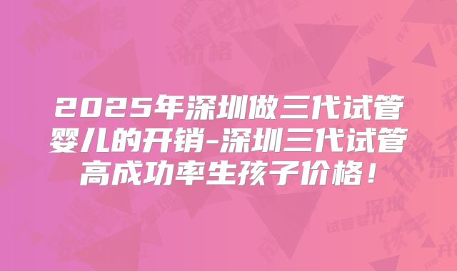 2025年深圳做三代试管婴儿的开销-深圳三代试管高成功率生孩子价格！