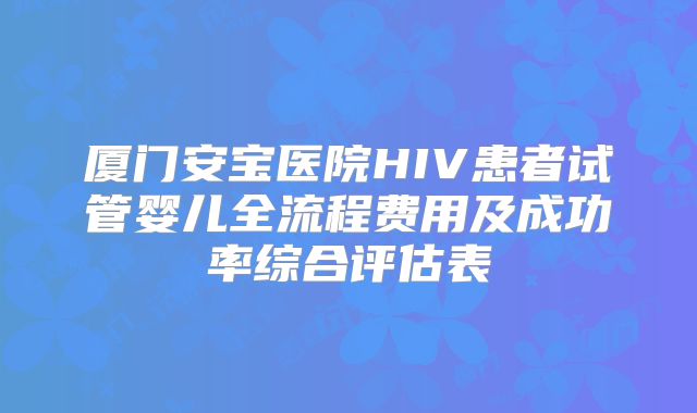 厦门安宝医院HIV患者试管婴儿全流程费用及成功率综合评估表