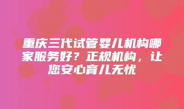 重庆三代试管婴儿机构哪家服务好?正规机构,让您安心育儿无忧
