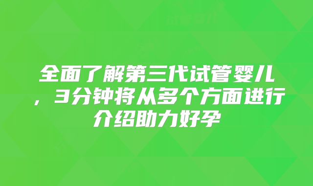 全面了解第三代试管婴儿，3分钟将从多个方面进行介绍助力好孕