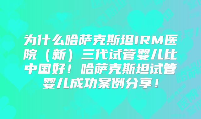为什么哈萨克斯坦IRM医院（新）三代试管婴儿比中国好！哈萨克斯坦试管婴儿成功案例分享！