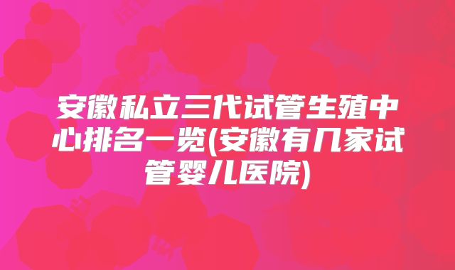 安徽私立三代试管生殖中心排名一览(安徽有几家试管婴儿医院)