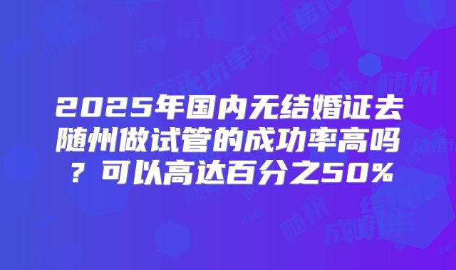2025年国内无结婚证去随州做试管的成功率高吗？可以高达百分之50%