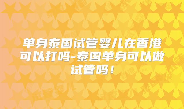 单身泰国试管婴儿在香港可以打吗-泰国单身可以做试管吗!
