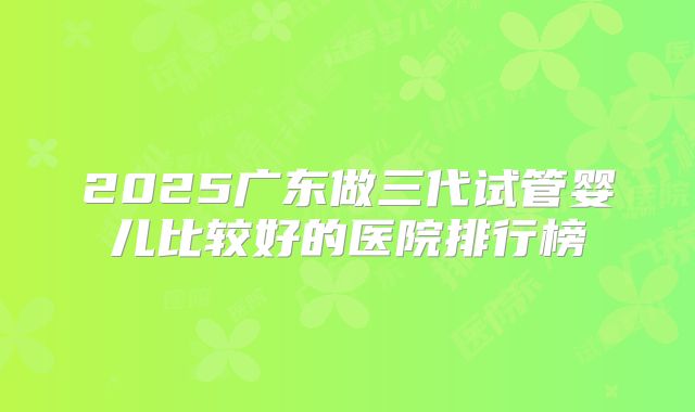 2025广东做三代试管婴儿比较好的医院排行榜