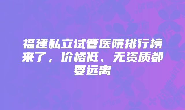 福建私立试管医院排行榜来了,价格低、无资质都要远离
