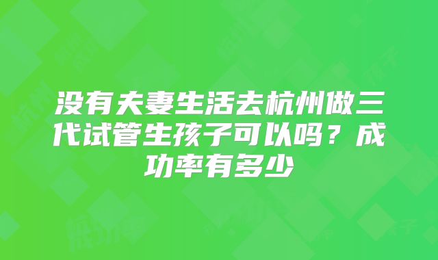 没有夫妻生活去杭州做三代试管生孩子可以吗?成功率有多少