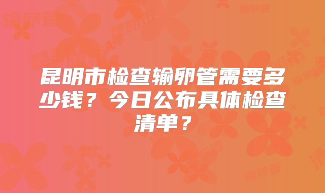 昆明市检查输卵管需要多少钱？今日公布具体检查清单？