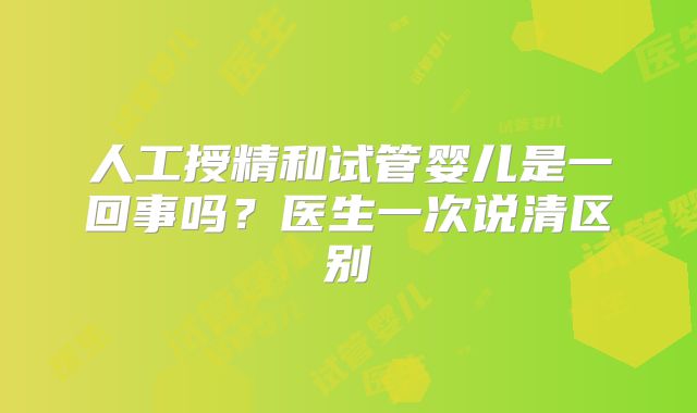 人工授精和试管婴儿是一回事吗?医生一次说清区别