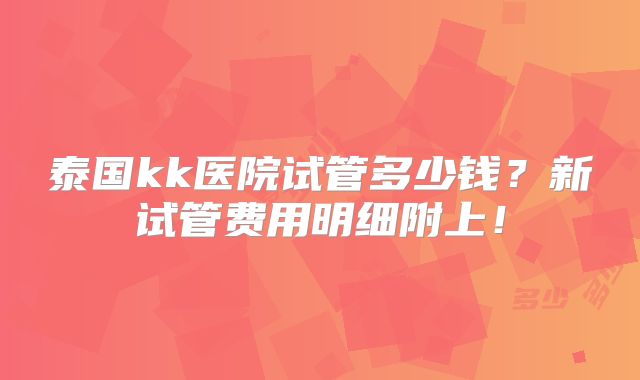 泰国kk医院试管多少钱？新试管费用明细附上！