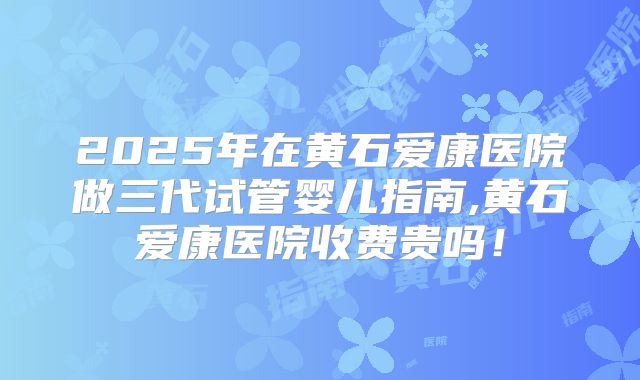 2025年在黄石爱康医院做三代试管婴儿指南,黄石爱康医院收费贵吗！