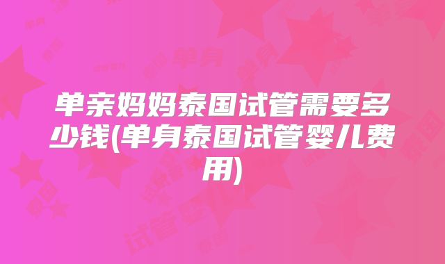 单亲妈妈泰国试管需要多少钱(单身泰国试管婴儿费用)