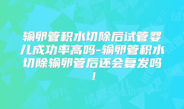 输卵管积水切除后试管婴儿成功率高吗-输卵管积水切除输卵管后还会复发吗！