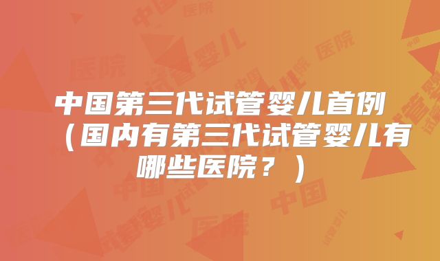 中国第三代试管婴儿首例（国内有第三代试管婴儿有哪些医院？）