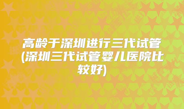 高龄于深圳进行三代试管(深圳三代试管婴儿医院比较好)