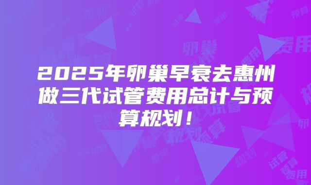 2025年卵巢早衰去惠州做三代试管费用总计与预算规划！