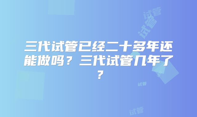 三代试管已经二十多年还能做吗？三代试管几年了？