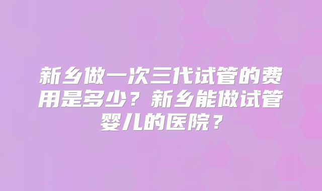 新乡做一次三代试管的费用是多少？新乡能做试管婴儿的医院？