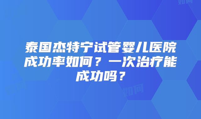 泰国杰特宁试管婴儿医院成功率如何？一次治疗能成功吗？