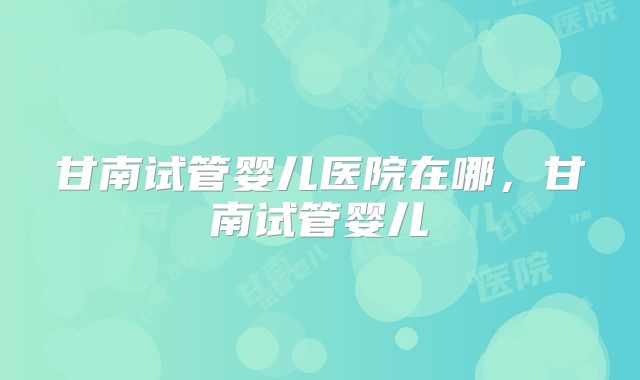 甘南试管婴儿医院在哪，甘南试管婴儿