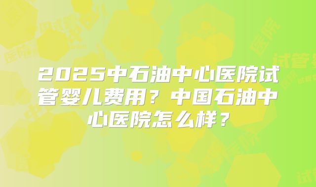 2025中石油中心医院试管婴儿费用？中国石油中心医院怎么样？