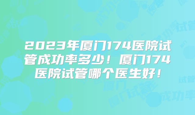 2023年厦门174医院试管成功率多少！厦门174医院试管哪个医生好！