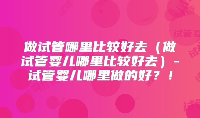 做试管哪里比较好去（做试管婴儿哪里比较好去）-试管婴儿哪里做的好？！