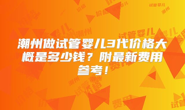潮州做试管婴儿3代价格大概是多少钱？附最新费用参考！
