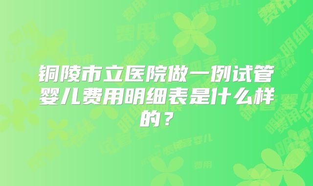 铜陵市立医院做一例试管婴儿费用明细表是什么样的?