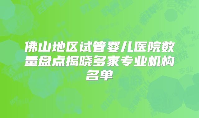 佛山地区试管婴儿医院数量盘点揭晓多家专业机构名单