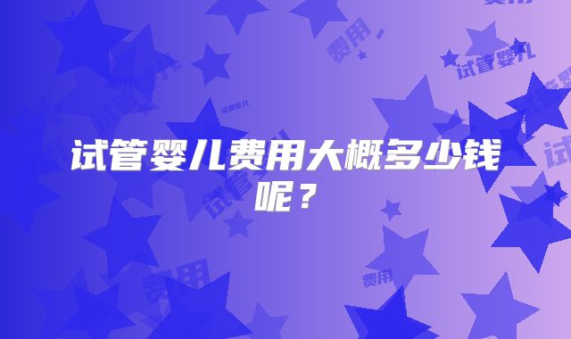 试管婴儿费用大概多少钱呢?