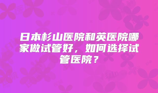 日本杉山医院和英医院哪家做试管好，如何选择试管医院？