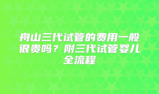 舟山三代试管的费用一般很贵吗?附三代试管婴儿全流程