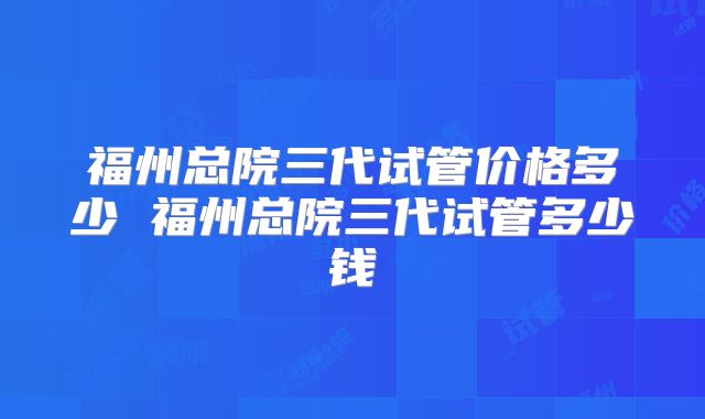 福州总院三代试管价格多少 福州总院三代试管多少钱